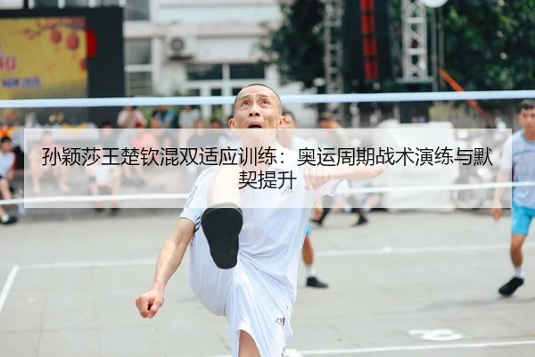 孙颖莎王楚钦混双适应训练：奥运周期战术演练与默契提升