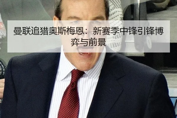 曼联追猎奥斯梅恩：新赛季中锋引锋博弈与前景