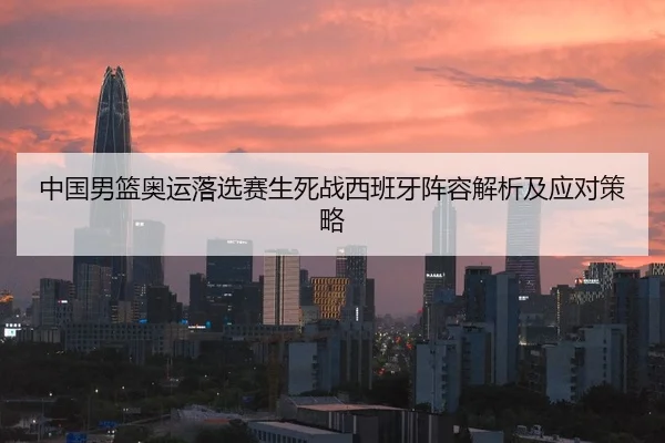 中国男篮奥运落选赛生死战西班牙阵容解析及应对策略
