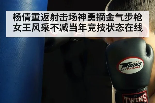 杨倩重返射击场神勇摘金气步枪女王风采不减当年竞技状态在线